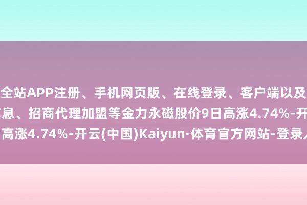 全站APP注册、手机网页版、在线登录、客户端以及发布平台优惠活动信息、招商代理加盟等金力永磁股价9日高涨4.74%-开云(中国)Kaiyun·体育官方网站-登录入口