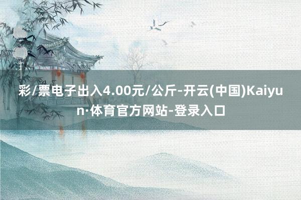 彩/票电子出入4.00元/公斤-开云(中国)Kaiyun·体育官方网站-登录入口