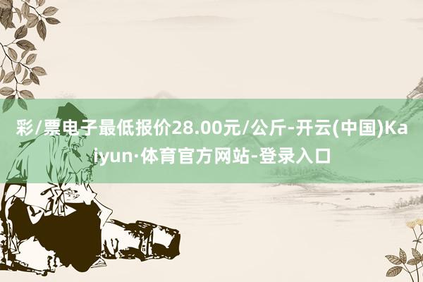 彩/票电子最低报价28.00元/公斤-开云(中国)Kaiyun·体育官方网站-登录入口