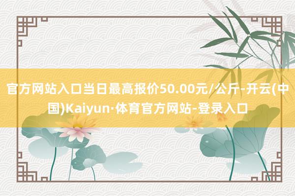 官方网站入口当日最高报价50.00元/公斤-开云(中国)Kaiyun·体育官方网站-登录入口