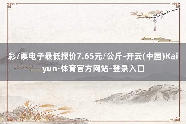 彩/票电子最低报价7.65元/公斤-开云(中国)Kaiyun·体育官方网站-登录入口