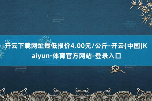 开云下载网址最低报价4.00元/公斤-开云(中国)Kaiyun·体育官方网站-登录入口