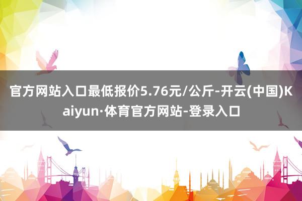 官方网站入口最低报价5.76元/公斤-开云(中国)Kaiyun·体育官方网站-登录入口