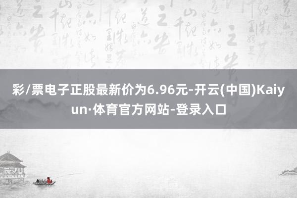 彩/票电子正股最新价为6.96元-开云(中国)Kaiyun·体育官方网站-登录入口