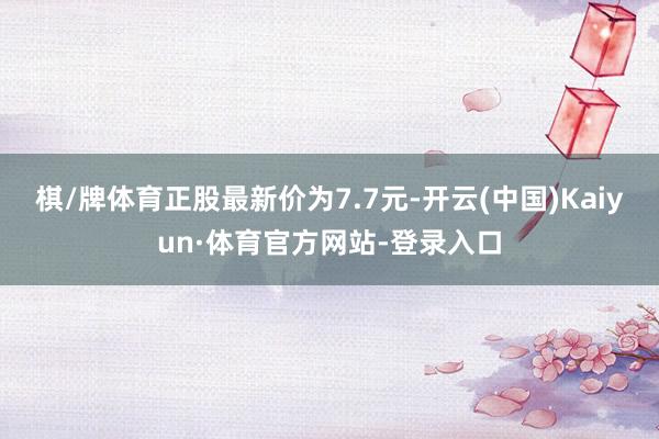 棋/牌体育正股最新价为7.7元-开云(中国)Kaiyun·体育官方网站-登录入口