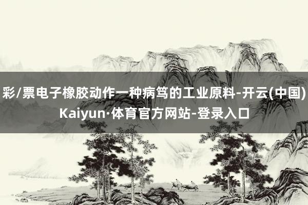 彩/票电子橡胶动作一种病笃的工业原料-开云(中国)Kaiyun·体育官方网站-登录入口