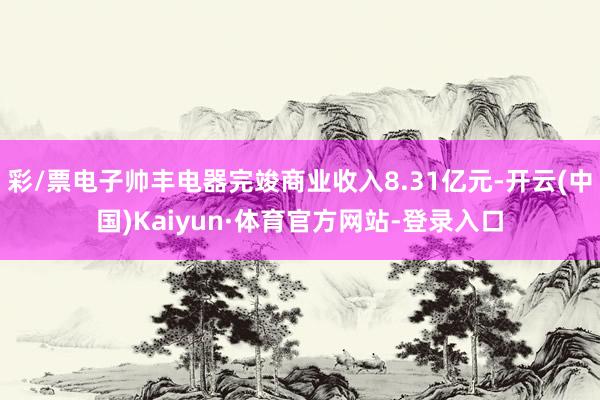 彩/票电子帅丰电器完竣商业收入8.31亿元-开云(中国)Kaiyun·体育官方网站-登录入口