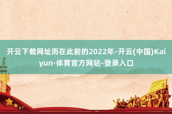 开云下载网址而在此前的2022年-开云(中国)Kaiyun·体育官方网站-登录入口