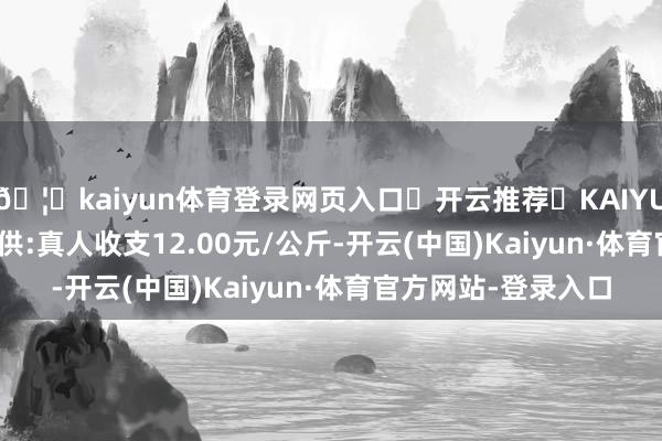 🦄kaiyun体育登录网页入口✅开云推荐✅KAIYUN SPORTS为您提供:真人收支12.00元/公斤-开云(中国)Kaiyun·体育官方网站-登录入口