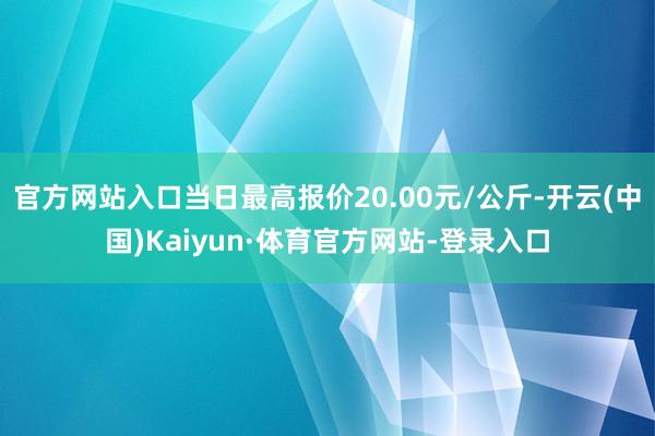 官方网站入口当日最高报价20.00元/公斤-开云(中国)Kaiyun·体育官方网站-登录入口