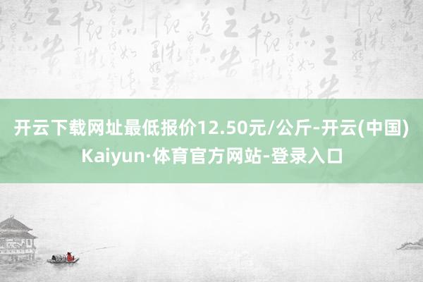 开云下载网址最低报价12.50元/公斤-开云(中国)Kaiyun·体育官方网站-登录入口