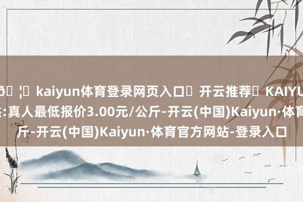 🦄kaiyun体育登录网页入口✅开云推荐✅KAIYUN SPORTS为您提供:真人最低报价3.00元/公斤-开云(中国)Kaiyun·体育官方网站-登录入口