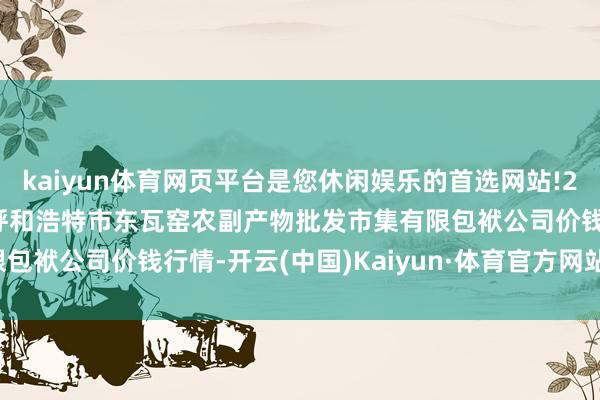 kaiyun体育网页平台是您休闲娱乐的首选网站!2024年4月27日内蒙古呼和浩特市东瓦窑农副产物批发市集有限包袱公司价钱行情-开云(中国)Kaiyun·体育官方网站-登录入口