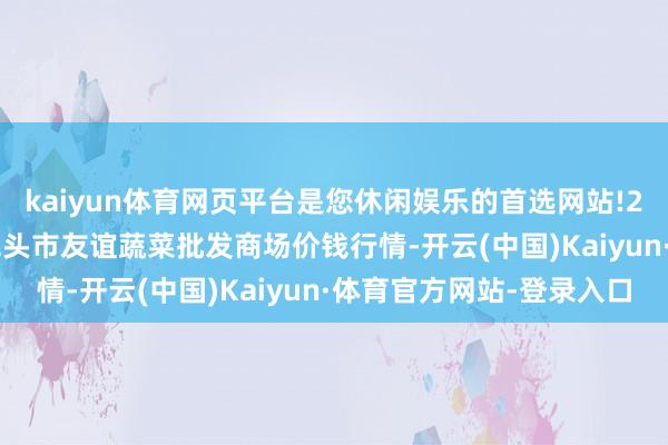 kaiyun体育网页平台是您休闲娱乐的首选网站!2024年4月27日内蒙包头市友谊蔬菜批发商场价钱行情-开云(中国)Kaiyun·体育官方网站-登录入口