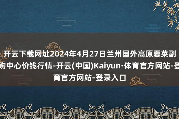 开云下载网址2024年4月27日兰州国外高原夏菜副食物采购中心价钱行情-开云(中国)Kaiyun·体育官方网站-登录入口