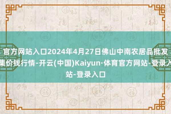 官方网站入口2024年4月27日佛山中南农居品批发市集价钱行情-开云(中国)Kaiyun·体育官方网站-登录入口