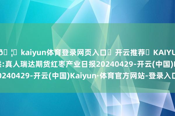 🦄kaiyun体育登录网页入口✅开云推荐✅KAIYUN SPORTS为您提供:真人瑞达期货红枣产业日报20240429-开云(中国)Kaiyun·体育官方网站-登录入口