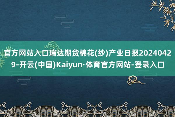 官方网站入口瑞达期货棉花(纱)产业日报20240429-开云(中国)Kaiyun·体育官方网站-登录入口