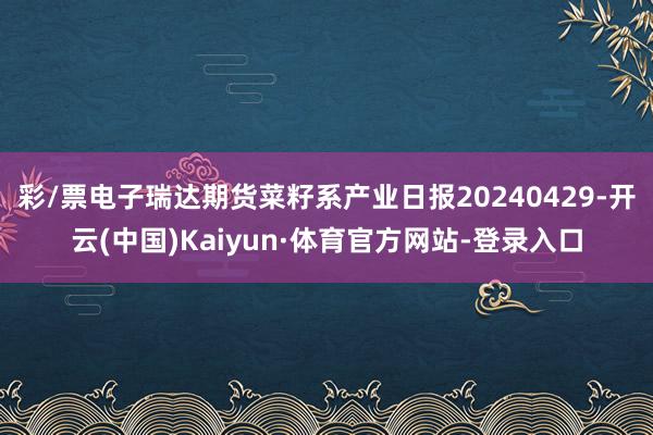 彩/票电子瑞达期货菜籽系产业日报20240429-开云(中国)Kaiyun·体育官方网站-登录入口