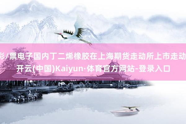 彩/票电子国内丁二烯橡胶在上海期货走动所上市走动-开云(中国)Kaiyun·体育官方网站-登录入口