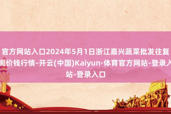 官方网站入口2024年5月1日浙江嘉兴蔬菜批发往复阛阓价钱行情-开云(中国)Kaiyun·体育官方网站-登录入口