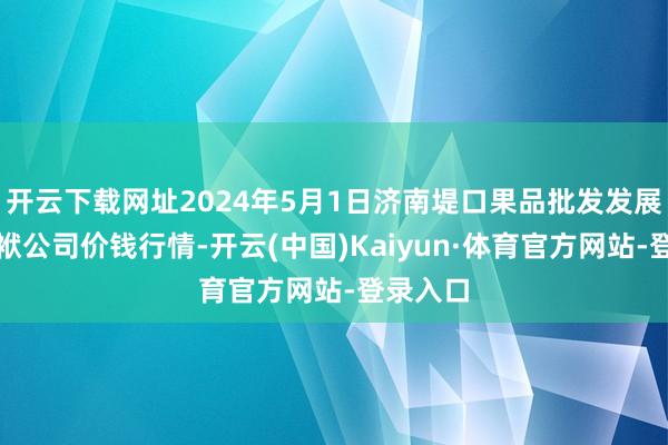 开云下载网址2024年5月1日济南堤口果品批发发展有限包袱公司价钱行情-开云(中国)Kaiyun·体育官方网站-登录入口