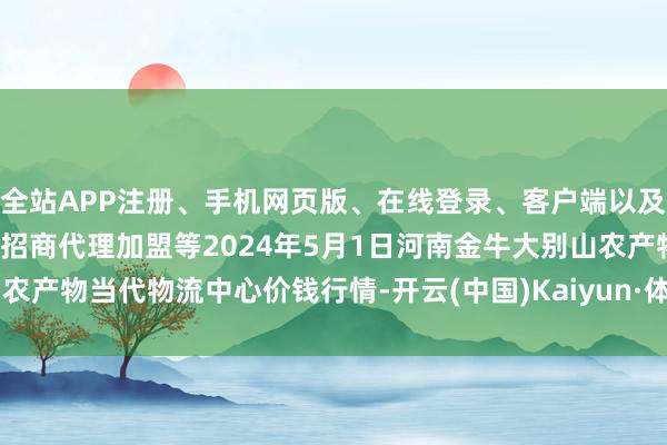 全站APP注册、手机网页版、在线登录、客户端以及发布平台优惠活动信息、招商代理加盟等2024年5月1日河南金牛大别山农产物当代物流中心价钱行情-开云(中国)Kaiyun·体育官方网站-登录入口