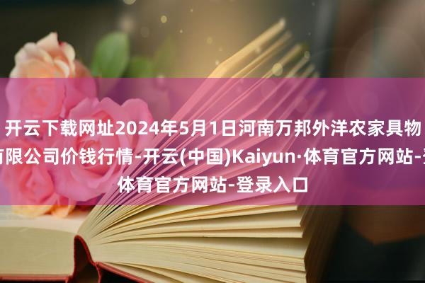 开云下载网址2024年5月1日河南万邦外洋农家具物流股份有限公司价钱行情-开云(中国)Kaiyun·体育官方网站-登录入口