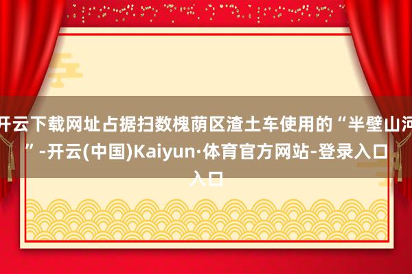 开云下载网址占据扫数槐荫区渣土车使用的“半壁山河”-开云(中国)Kaiyun·体育官方网站-登录入口