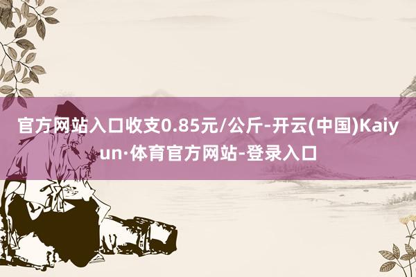 官方网站入口收支0.85元/公斤-开云(中国)Kaiyun·体育官方网站-登录入口