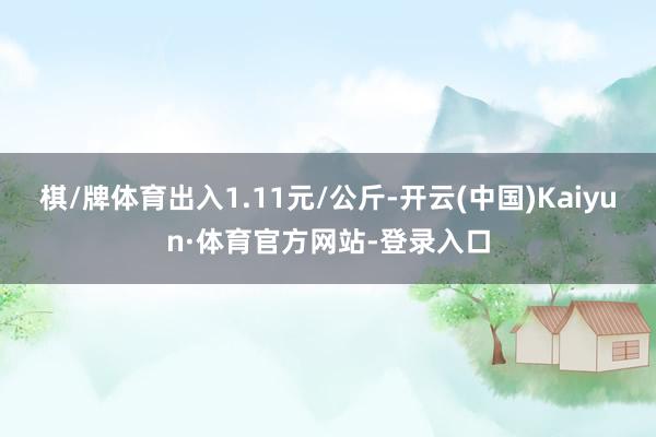 棋/牌体育出入1.11元/公斤-开云(中国)Kaiyun·体育官方网站-登录入口