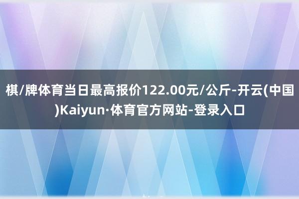 棋/牌体育当日最高报价122.00元/公斤-开云(中国)Kaiyun·体育官方网站-登录入口