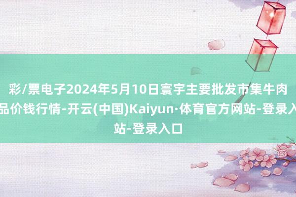 彩/票电子2024年5月10日寰宇主要批发市集牛肉成品价钱行情-开云(中国)Kaiyun·体育官方网站-登录入口