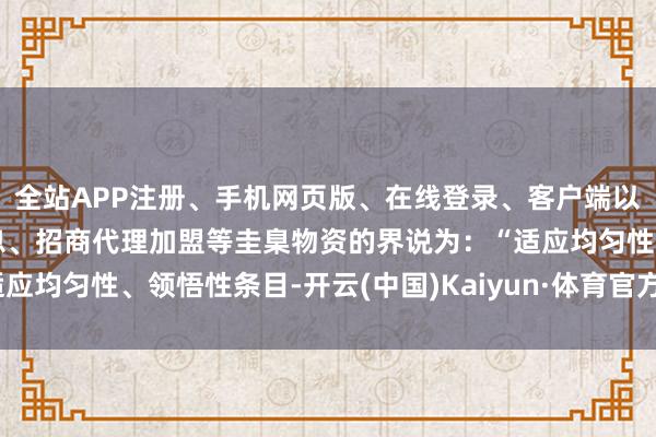 全站APP注册、手机网页版、在线登录、客户端以及发布平台优惠活动信息、招商代理加盟等圭臬物资的界说为：“适应均匀性、领悟性条目-开云(中国)Kaiyun·体育官方网站-登录入口