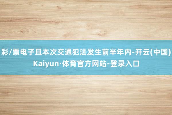 彩/票电子且本次交通犯法发生前半年内-开云(中国)Kaiyun·体育官方网站-登录入口