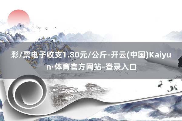 彩/票电子收支1.80元/公斤-开云(中国)Kaiyun·体育官方网站-登录入口