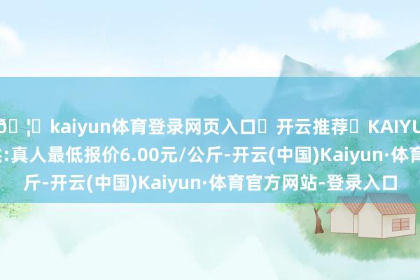 🦄kaiyun体育登录网页入口✅开云推荐✅KAIYUN SPORTS为您提供:真人最低报价6.00元/公斤-开云(中国)Kaiyun·体育官方网站-登录入口