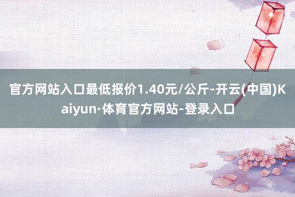 官方网站入口最低报价1.40元/公斤-开云(中国)Kaiyun·体育官方网站-登录入口