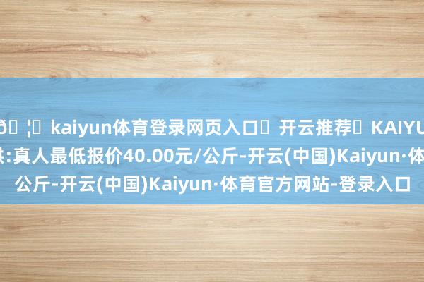 🦄kaiyun体育登录网页入口✅开云推荐✅KAIYUN SPORTS为您提供:真人最低报价40.00元/公斤-开云(中国)Kaiyun·体育官方网站-登录入口