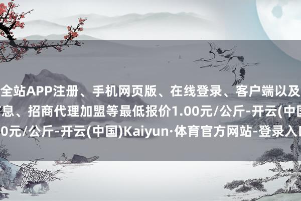 全站APP注册、手机网页版、在线登录、客户端以及发布平台优惠活动信息、招商代理加盟等最低报价1.00元/公斤-开云(中国)Kaiyun·体育官方网站-登录入口