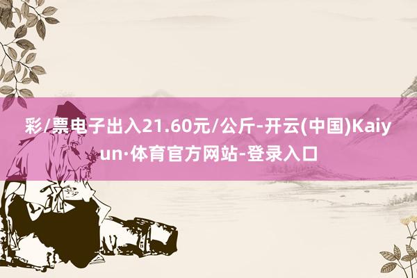 彩/票电子出入21.60元/公斤-开云(中国)Kaiyun·体育官方网站-登录入口