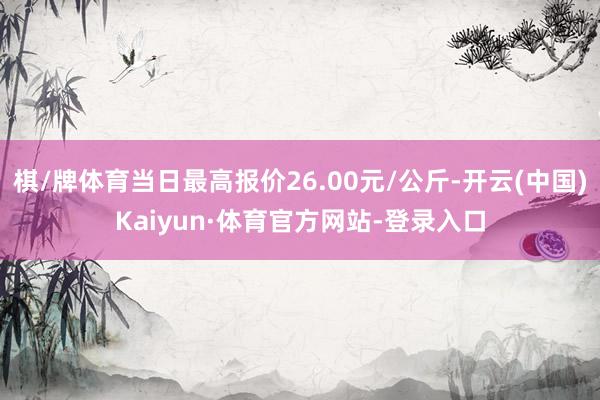 棋/牌体育当日最高报价26.00元/公斤-开云(中国)Kaiyun·体育官方网站-登录入口