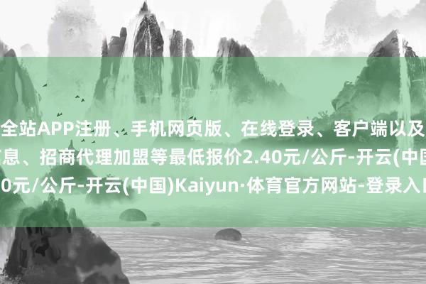 全站APP注册、手机网页版、在线登录、客户端以及发布平台优惠活动信息、招商代理加盟等最低报价2.40元/公斤-开云(中国)Kaiyun·体育官方网站-登录入口