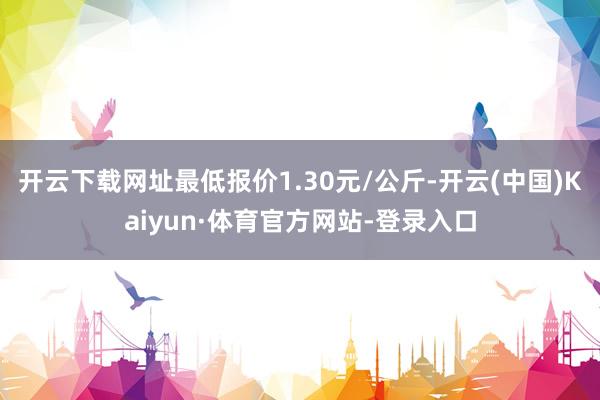 开云下载网址最低报价1.30元/公斤-开云(中国)Kaiyun·体育官方网站-登录入口