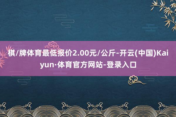 棋/牌体育最低报价2.00元/公斤-开云(中国)Kaiyun·体育官方网站-登录入口