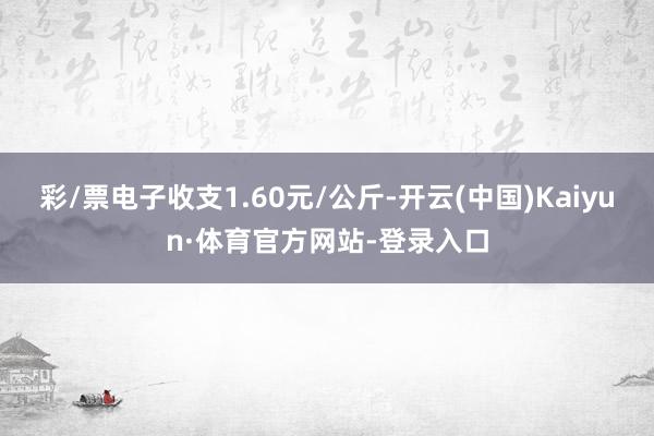 彩/票电子收支1.60元/公斤-开云(中国)Kaiyun·体育官方网站-登录入口