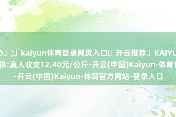 🦄kaiyun体育登录网页入口✅开云推荐✅KAIYUN SPORTS为您提供:真人收支12.40元/公斤-开云(中国)Kaiyun·体育官方网站-登录入口