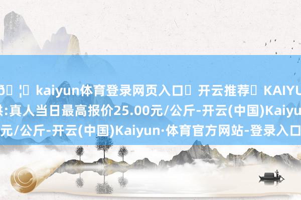 🦄kaiyun体育登录网页入口✅开云推荐✅KAIYUN SPORTS为您提供:真人当日最高报价25.00元/公斤-开云(中国)Kaiyun·体育官方网站-登录入口