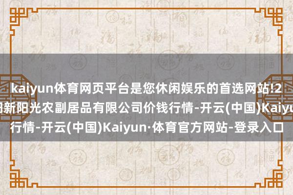 kaiyun体育网页平台是您休闲娱乐的首选网站!2024年6月7日陕西咸阳新阳光农副居品有限公司价钱行情-开云(中国)Kaiyun·体育官方网站-登录入口