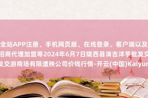 全站APP注册、手机网页版、在线登录、客户端以及发布平台优惠活动信息、招商代理加盟等2024年6月7日陇西县清吉洋芋批发交游商场有限遭殃公司价钱行情-开云(中国)Kaiyun·体育官方网站-登录入口